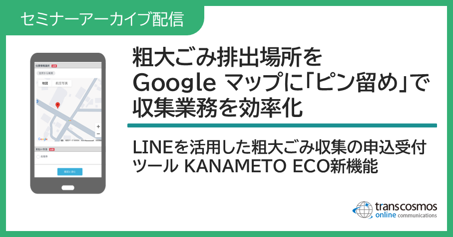 自治体様向け無料オンラインセミナーアーカイブ配信:粗大ごみ排出場所をGoogle マップに「ピン留め」で収集業務を効率化!LINEを活用した粗大ごみ収集の申込受付ツールKANAMETO ECO新機能