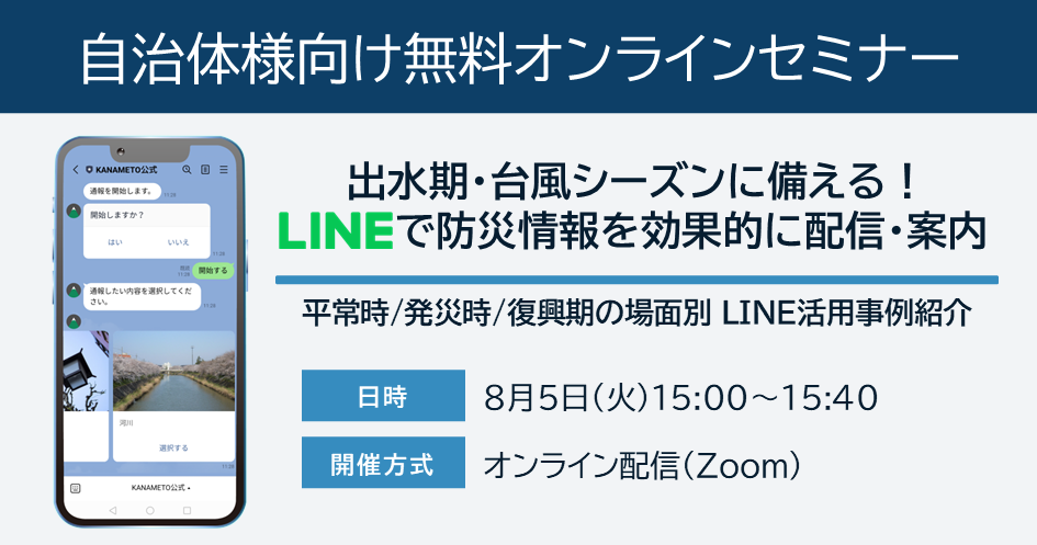 【自治体様向け無料オンラインセミナー:出水期・台風シーズンに備える!LINEで防災情報を効果的に配信・案内|平常時/発災時/復興期の場面別LINE活用事例紹介】8月5日(火)15:00~15:40オンライン開催(Zoom)