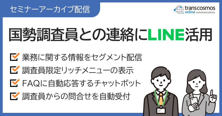 【セミナーアーカイブ配信】国勢調査員との連絡にLINE活用:業務に関する情報をセグメント配信/調査員限定リッチメニューの表示/FAQに自動応答するチャットボット/調査員からの問合せを自動受付